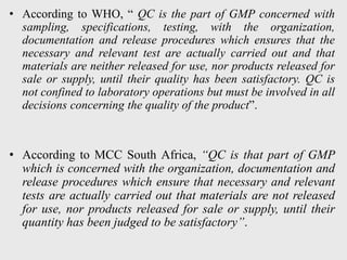 • According to WHO, “ QC is the part of GMP concerned with
sampling, specifications, testing, with the organization,
documentation and release procedures which ensures that the
necessary and relevant test are actually carried out and that
materials are neither released for use, nor products released for
sale or supply, until their quality has been satisfactory. QC is
not confined to laboratory operations but must be involved in all
decisions concerning the quality of the product”.
• According to MCC South Africa, “QC is that part of GMP
which is concerned with the organization, documentation and
release procedures which ensure that necessary and relevant
tests are actually carried out that materials are not released
for use, nor products released for sale or supply, until their
quantity has been judged to be satisfactory”.
 