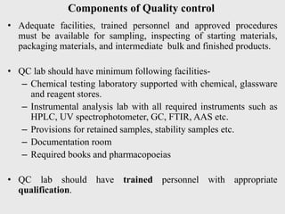 Components of Quality control
• Adequate facilities, trained personnel and approved procedures
must be available for sampling, inspecting of starting materials,
packaging materials, and intermediate bulk and finished products.
• QC lab should have minimum following facilities-
– Chemical testing laboratory supported with chemical, glassware
and reagent stores.
– Instrumental analysis lab with all required instruments such as
HPLC, UV spectrophotometer, GC, FTIR, AAS etc.
– Provisions for retained samples, stability samples etc.
– Documentation room
– Required books and pharmacopoeias
• QC lab should have trained personnel with appropriate
qualification.
 