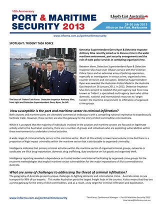 www.informa.com.au/portmaritimesecurity Tina Karas, Conference Manager – Port & Maritime Security 2013
tina.karas@informa.com.au
www.informa.com.au/portmaritimesecurity
SPOTLIGHT: TRIDENT TASK FORCE
The faces of Trident Task Force: Detective Inspector Anthony Silva,
front right and Detective Superintendent Gerry Ryan, far left
Detective Superintendent Gerry Ryan & Detective Inspector
Anthony Silva recently joined us to discuss crime in the wider
maritime environment, port security arrangements and the
role of state police services in combating organised crime.
Between them, Detective Superintendent Ryan & Detective
Inspector Silva have over 70years service with the Victorian
Police Force and an extensive array of policing experience,
especially as investigators in serious crime, organised crime,
counter terrorism and corruption. Detective Superintendent
Ryan was awarded the Australian Police Medal in the Australia
Day Awards on 26 January 2011. In 2012, Detective Inspector
Silva led a project to establish the joint agency task force now
known as Trident: a specialised multi-agency team who utilise
domestic, national and international resources to ‘target
harden’ the maritime environment to infiltration of organized
crime groups.
How susceptible is the port and maritime sector to criminal infiltration?
Both airports and maritime ports are ultimately commercial endeavours with a compelling national imperative to expeditiously
facilitate trade. However, these sectors are also the gateway for the entry of illicit commodities into Australia.
While it is accepted that the majority of individuals involved in the aviation and maritime sectors are focused on legitimate
activity vital to the Australian economy, there are a number of groups and individuals who are exploiting vulnerabilities within
these environments to undertake criminal activities.
A wide range of criminal activity occurs in the maritime sector. Much of this activity is lower level volume crime but there is a
proportion of high impact criminality within the maritime sector that is attributable to organised criminality.
Intelligence indicates that primary criminal activities within the maritime sector of organised criminal groups, networks or
syndicates are illicit drug importation, domestic drug trafficking, duty avoidance on licit goods and organised theft.
Intelligence reporting revealed a dependence on trusted insiders and internal facilitating by organised crime groups for the
recurrent methodologies that exploit maritime sector vulnerabilities for the major importations of illicit commodities to
Australia.
What are some of challenges to addressing the threat of criminal infiltration?
The geography of Australia presents unique challenges to fighting domestic and international crime. Australia relies on sea
transport for 99% of our exports. This makes Australian ports the largest freight hubs in the country. It also means that they are
a prime gateway for the entry of illicit commodities, and as a result, a key target for criminal infiltration and exploitation.
 