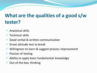 What are the qualities of a good s/w
tester?
✓ Analytical skills
✓ Technical skills
✓ Good verbal & written communication
✓ Great attitude test to break
✓ Willingness to learn & suggest process improvement
✓ Passion of testing
✓ Ability to apply basic fundamental knowledge
✓ Out-of-the-box thinking
 
