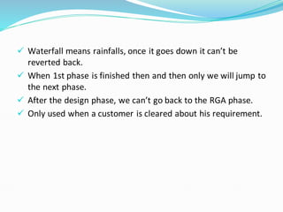 ✓ Waterfall means rainfalls, once it goes down it can’t be
reverted back.
✓ When 1st phase is finished then and then only we will jump to
the next phase.
✓ After the design phase, we can’t go back to the RGA phase.
✓ Only used when a customer is cleared about his requirement.
 