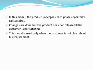 ✓ In this model, the product undergoes each phase repeatedly
calls a spiral.
✓ Changes are done but the product does not release till the
customer is not satisfied.
✓ This model is used only when the customer is not clear about
his requirement.
 