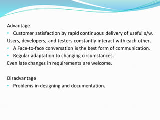 Advantage
• Customer satisfaction by rapid continuous delivery of useful s/w.
Users, developers, and testers constantly interact with each other.
• A Face-to-face conversation is the best form of communication.
• Regular adaptation to changing circumstances.
Even late changes in requirements are welcome.
Disadvantage
• Problems in designing and documentation.
 