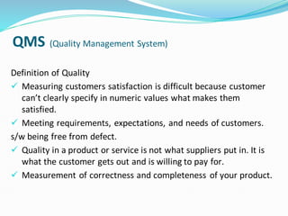 QMS (Quality Management System)
Definition of Quality
✓ Measuring customers satisfaction is difficult because customer
can’t clearly specify in numeric values what makes them
satisfied.
✓ Meeting requirements, expectations, and needs of customers.
s/w being free from defect.
✓ Quality in a product or service is not what suppliers put in. It is
what the customer gets out and is willing to pay for.
✓ Measurement of correctness and completeness of your product.
 