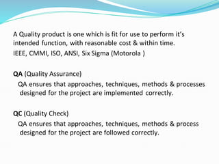 A Quality product is one which is fit for use to perform it’s
intended function, with reasonable cost & within time.
IEEE, CMMI, ISO, ANSI, Six Sigma (Motorola )
QA (Quality Assurance)
QA ensures that approaches, techniques, methods & processes
designed for the project are implemented correctly.
QC (Quality Check)
QA ensures that approaches, techniques, methods & process
designed for the project are followed correctly.
 