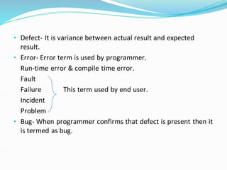 • Defect- It is variance between actual result and expected
result.
• Error- Error term is used by programmer.
Run-time error & compile time error.
Fault
Failure This term used by end user.
Incident
Problem
• Bug- When programmer confirms that defect is present then it
is termed as bug.
 
