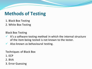 Methods of Testing
1. Black Box Testing
2. White Box Testing
Black Box Testing
✓ It’s a software testing method in which the internal structure
of the item being tested is not known to the tester.
✓ Also known as behavioural testing.
Techniques of Black Box
1. ECP
2. BVA
3. Error Guessing
 