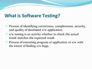 What is Software Testing?
✓ Process of identifying correctness, completeness, security,
and quality of developed s/w application.
✓ s/w testing is an activity whether to check the actual
result matches the expected result.
✓ Process of executing program or application or s/w with
the intent of finding s/w bugs.
 