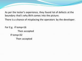 As per the tester’s experience, they found lot of defects at the
boundary that’s why BVA comes into the picture.
There is a chance of misplacing the operators by the developer.
For E.g. if temp>16
Then accepted
If temp<32
Then accepted
 