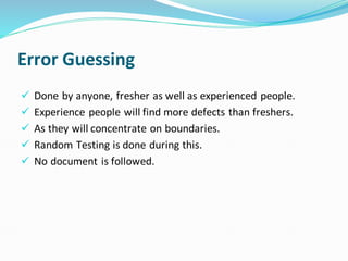 Error Guessing
✓ Done by anyone, fresher as well as experienced people.
✓ Experience people will find more defects than freshers.
✓ As they will concentrate on boundaries.
✓ Random Testing is done during this.
✓ No document is followed.
 