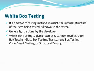 White Box Testing
✓ It’s a software testing method in which the internal structure
of the item being tested is known to the tester.
✓ Generally, it is done by the developer.
✓ White Box Testing is also known as Clear Box Testing, Open
Box Testing, Glass Box Testing, Transparent Box Testing,
Code-Based Testing, or Structural Testing.
 