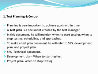 1. Test Planning & Control
✓ Planning is very important to achieve goals within time.
✓ A Test plan is a document created by the test manager.
✓ In this document, he will mention when to start testing, when to
stop testing, scheduling, and approaches.
✓ To make a test plan document he will refer to SRS, development
plan, and project plan.
❖ SRS- Technical document.
❖ Development plan- When to start testing.
❖ Project plan- When to stop testing.
 