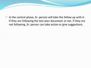 ✓ In the control phase, Sr. person will take the follow up with Jr.
If they are following the test plan document or not. if they are
not following, Sr. person can take action or give suggestions.
 