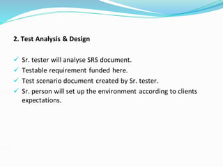 2. Test Analysis & Design
✓ Sr. tester will analyse SRS document.
✓ Testable requirement funded here.
✓ Test scenario document created by Sr. tester.
✓ Sr. person will set up the environment according to clients
expectations.
 