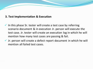 3. Test Implementation & Execution
✓ In this phase Sr. tester will create a test case by referring
scenario document & in execution Jr. person will execute the
test case. Jr. tester will create an execution log in which he will
mention how many test cases are passing & fail.
✓ Jr. person will create a defect report document in which he will
mention all failed test cases.
 