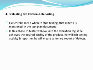4. Evaluating Exit Criteria & Reporting
✓ Exit criteria mean when to stop testing, that criteria is
mentioned in the test plan document.
✓ In this phase Jr. tester will evaluate the execution log, if he
achieves the desired quality of the product, he will exit testing
activity & reporting he will create summary report of defects.
 