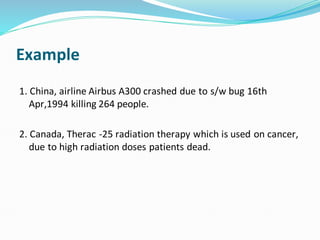 Example
1. China, airline Airbus A300 crashed due to s/w bug 16th
Apr,1994 killing 264 people.
2. Canada, Therac -25 radiation therapy which is used on cancer,
due to high radiation doses patients dead.
 