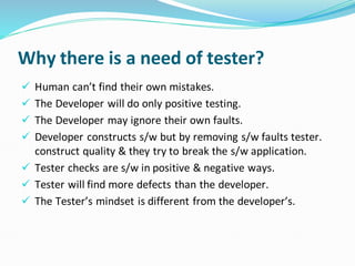 Why there is a need of tester?
✓ Human can’t find their own mistakes.
✓ The Developer will do only positive testing.
✓ The Developer may ignore their own faults.
✓ Developer constructs s/w but by removing s/w faults tester.
construct quality & they try to break the s/w application.
✓ Tester checks are s/w in positive & negative ways.
✓ Tester will find more defects than the developer.
✓ The Tester’s mindset is different from the developer’s.
 