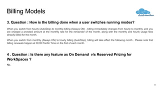Billing Models
3. Question : How is the billing done when a user switches running modes?
When you switch from hourly (AutoStop) to monthly billing (Always ON) , billing immediately changes from hourly to monthly, and you
are charged a prorated amount at the monthly rate for the remainder of the month, along with the monthly and hourly usage fees
already billed for the month.
When you switch from monthly (Always ON) to hourly billing (AutoStop), billing will take effect the following month . Please note that
billing renewals happen at 00:00 Pacific Time on the first of each month.
4 . Question : Is there any feature as On Demand v/s Reserved Pricing for
WorkSpaces ?
No.
11
 