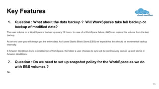Key Features
13
1. Question : What about the data backup ? Will WorkSpaces take full backup or
backup of modified data?
The user volume on a WorkSpace is backed up every 12 hours. In case of a WorkSpace failure, AWS can restore this volume from the last
backup.
As an end user you will always get the entire data. As it uses Elastic Block Store (EBS) we expect that this should be incremental backup
internally.
If Amazon WorkDocs Sync is enabled on a WorkSpace, the folder a user chooses to sync will be continuously backed up and stored in
Amazon WorkDocs.
2. Question : Do we need to set up snapshot policy for the WorkSpace as we do
with EBS volumes ?
No.
 