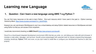 1. Question : Can I learn a new language using AWS ? e.g Python ?
You can find many resources on the web to learn Python. One such resource which I have used in the past is - Python Learning
Tutorial by Mosh. https://www.youtube.com/watch?v=_uQrJ0TkZlc.
However you can use Amazon WorkSpaces to use it as a virtual desktop and setup Python related resources on WorkSpaces and start
using Python so that you can access it from anywhere.
I would also recommend checking out AWS Cloud 9 https://aws.amazon.com/cloud9/ .
Cloud 9 is a cloud-based integrated development environment (IDE) that lets you write, run, and debug your code with just a browser. It
includes a code editor, debugger, and terminal. Cloud9 comes prepackaged with essential tools for popular programming languages,
including JavaScript, Python, PHP, and more, so you don’t need to install files or configure your development machine to start new
projects.
15
Learning new Language
 