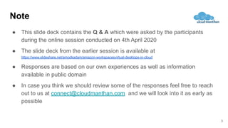 Note
● This slide deck contains the Q & A which were asked by the participants
during the online session conducted on 4th April 2020
● The slide deck from the earlier session is available at
https://www.slideshare.net/amodkadam/amazon-workspacesvirtual-desktops-in-cloud
● Responses are based on our own experiences as well as information
available in public domain
● In case you think we should review some of the responses feel free to reach
out to us at connect@cloudmanthan.com and we will look into it as early as
possible
3
 