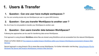 1. Users & Transfer
5
1. Question : Can one user have multiple workspaces ?
No. You can currently provide only one WorkSpace per user in a given AWS directory.
2. Question : Can you transfer WorkSpace to another user ?
No. As of now it is not possible to transfer your WorkSpace to another user.
3. Question : Can users transfer data between WorkSpaces?
Following two approaches can be used for transferring data across WorkSpaces.
First approach is using Amazon WorkDocs where files are shared using WorkDocs and are accessible from the relevant WorkSpaces.
Check out further details at Five reasons to enable Amazon WorkDocs within your Amazon WorkSpaces environment | Amazon Web
Services
Second approach is using Amazon FSx to share files across WorkSpaces. For further information visit the blog Using Amazon FSx for
Windows File Server with Amazon WorkSpaces | Amazon Web Services
 