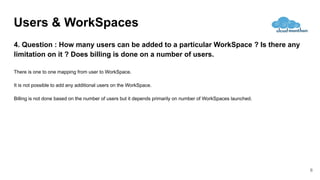 Users & WorkSpaces
6
4. Question : How many users can be added to a particular WorkSpace ? Is there any
limitation on it ? Does billing is done on a number of users.
There is one to one mapping from user to WorkSpace.
It is not possible to add any additional users on the WorkSpace.
Billing is not done based on the number of users but it depends primarily on number of WorkSpaces launched.
 