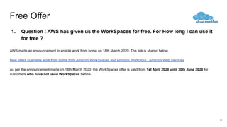 Free Offer
1. Question : AWS has given us the WorkSpaces for free. For How long I can use it
for free ?
AWS made an announcement to enable work from home on 18th March 2020. The link is shared below.
New offers to enable work from home from Amazon WorkSpaces and Amazon WorkDocs | Amazon Web Services
As per the announcement made on 18th March 2020 the WorkSpaces offer is valid from 1st April 2020 until 30th June 2020 for
customers who have not used WorkSpaces before.
8
 