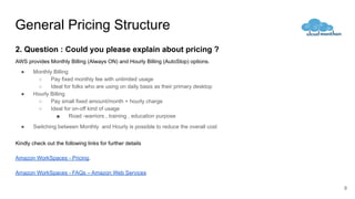 General Pricing Structure
2. Question : Could you please explain about pricing ?
AWS provides Monthly Billing (Always ON) and Hourly Billing (AutoStop) options.
● Monthly Billing
○ Pay fixed monthly fee with unlimited usage
○ Ideal for folks who are using on daily basis as their primary desktop
● Hourly Billing
○ Pay small fixed amount/month + hourly charge
○ Ideal for on-off kind of usage
■ Road -warriors , training , education purpose
● Switching between Monthly and Hourly is possible to reduce the overall cost
Kindly check out the following links for further details
Amazon WorkSpaces - Pricing.
Amazon WorkSpaces - FAQs – Amazon Web Services
9
 
