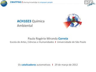 CMAPPING I sharing knowledge to empower people




       ACH1023 Química
       Ambiental


                   Paulo Rogério Miranda Correia
Escola de Artes, Ciências e Humanidades I Universidade de São Paulo




        Os catalisadores automotivos I 29 de março de 2012
 