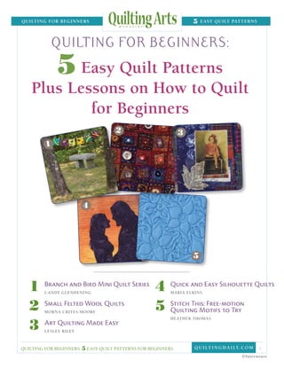 quilting for Beginners	                                               5   easy Quilt patterns




                   quilting for beginners:
                    5 Easy Quilt Patterns
      Plus Lessons on How to Quilt
              for Beginners
                                      2                          3
               1




                              4




                                                                       5



     1
     	
     		
         	   Branch and Bird Mini Quilt Series
               Candy Glendening
                                                      4
                                                      	
                                                      		
                                                         	   Quick and Easy Silhouette Quilts
                                                               Maria Elkins


     2
     	
     		
         	   Small Felted Wool Quilts
               Morna Crites-Moore
                                                      5
                                                      	  	   Stitch This: Free-motion
                                                                Quilting Motifs to Try

     3
     	
                                                      		       Heather Thomas
         	     Art Quilting Made Easy
     		        Lesley Riley



  quilting for beginners: 5 easy quilt patterns for beginners           Q u i lt i n g D A ILY. c o m   1
                                                                                               ©Interweave
 
