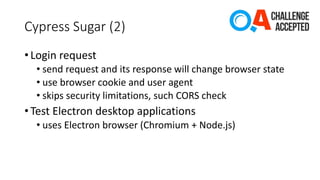 Cypress Sugar (2)
• Login request
• send request and its response will change browser state
• use browser cookie and user agent
• skips security limitations, such CORS check
• Test Electron desktop applications
• uses Electron browser (Chromium + Node.js)
 