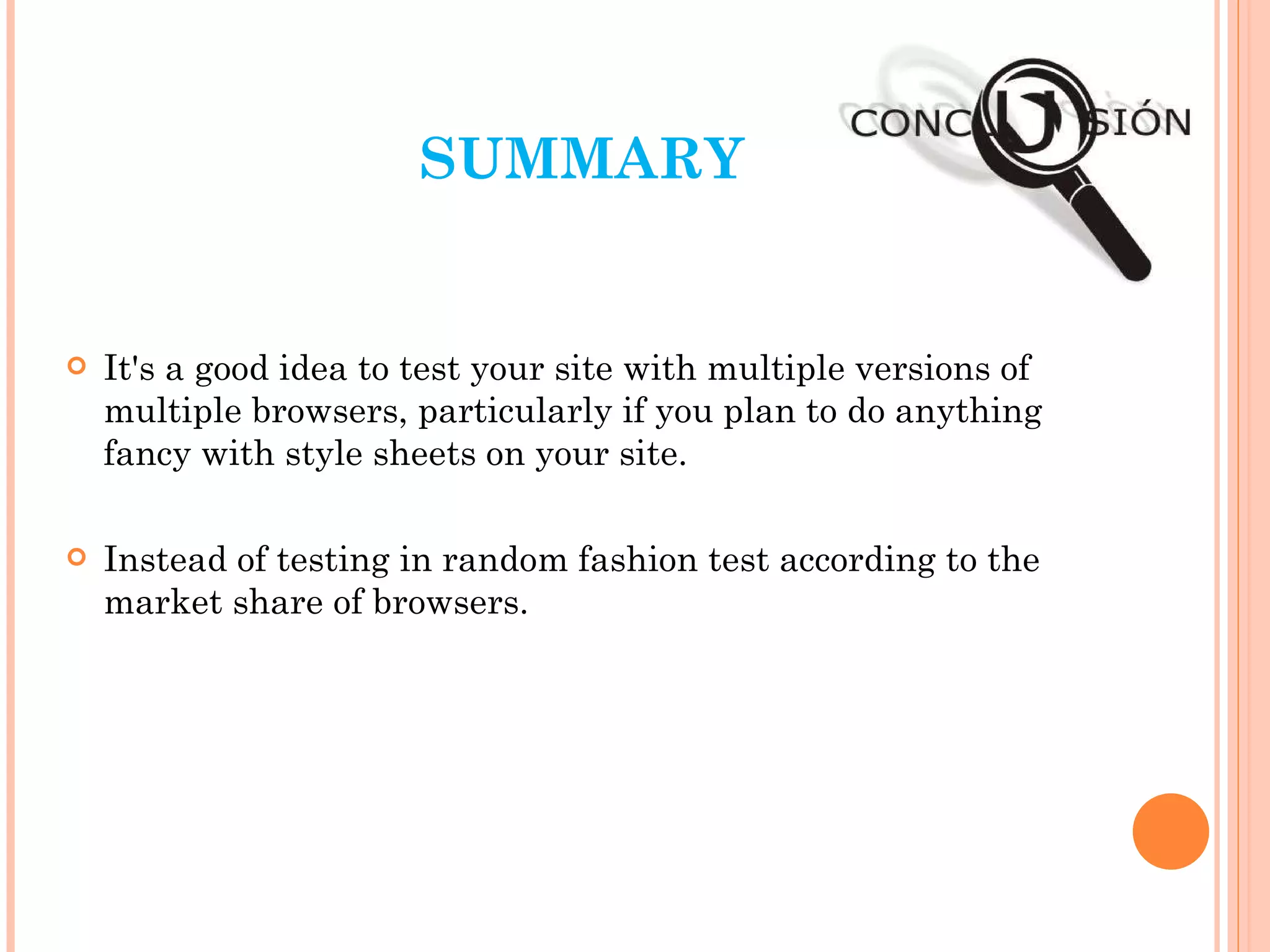 SUMMARY It's a good idea to test your site with multiple versions of multiple browsers, particularly if you plan to do anything fancy with style sheets on your site.  Instead of testing in random fashion test according to the market share of browsers. 