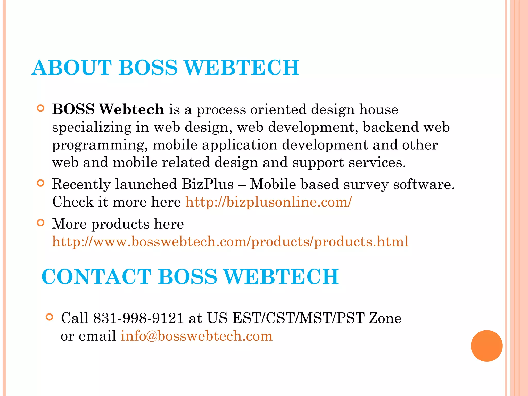 ABOUT BOSS WEBTECH BOSS Webtech  is a process oriented design house specializing in web design, web development, backend web programming, mobile application development and other web and mobile related design and support services. Recently launched BizPlus – Mobile based survey software. Check it more here  http://bizplusonline.com/ More products here  http://www.bosswebtech.com/products/products.html CONTACT BOSS WEBTECH Call 831-998-9121 at US EST/CST/MST/PST Zone  or email  [email_address] 