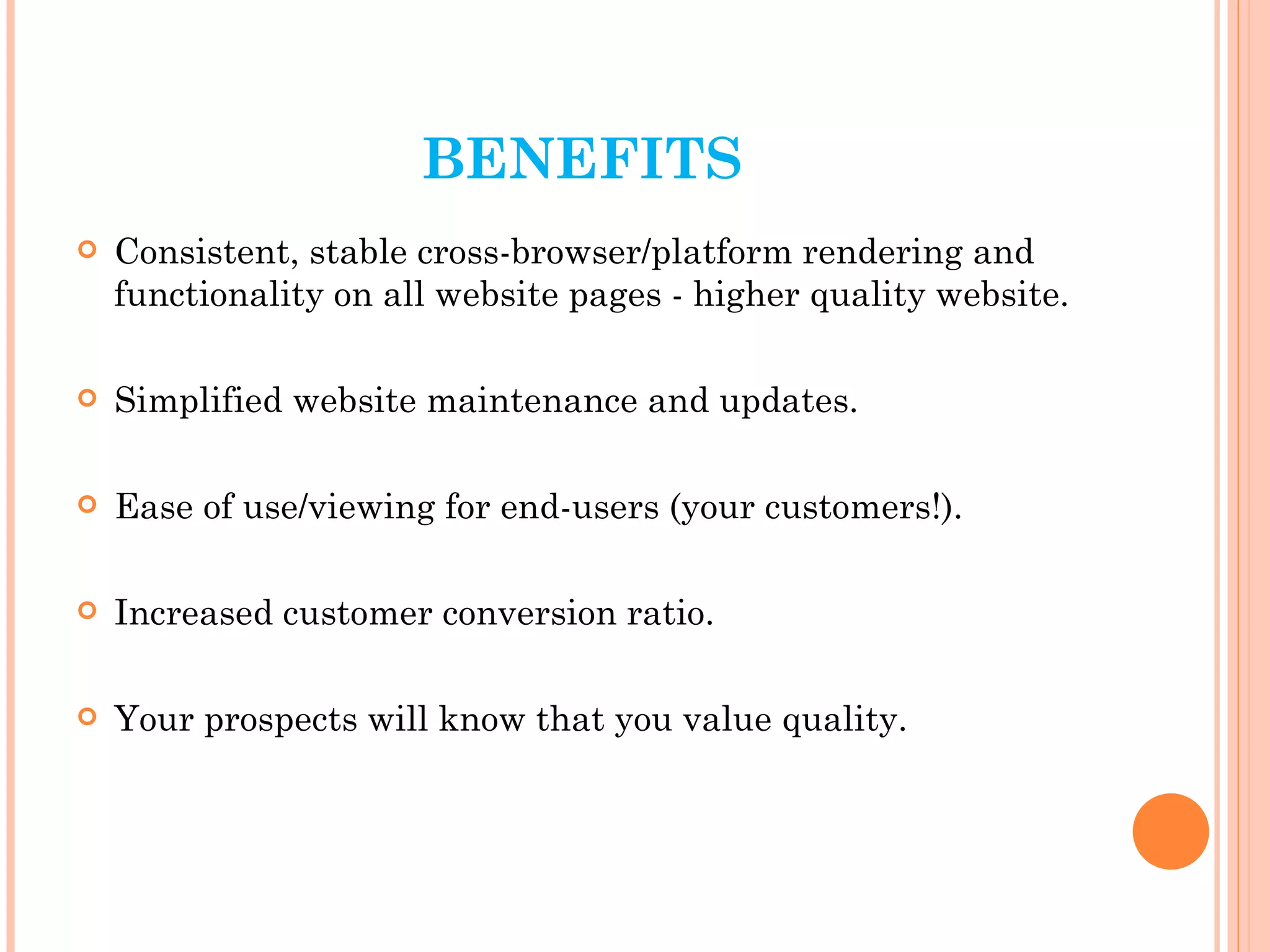 BENEFITS Consistent, stable cross-browser/platform rendering and functionality on all website pages - higher quality website. Simplified website maintenance and updates. Ease of use/viewing for end-users (your customers!). Increased customer conversion ratio. Your prospects will know that you value quality. 
