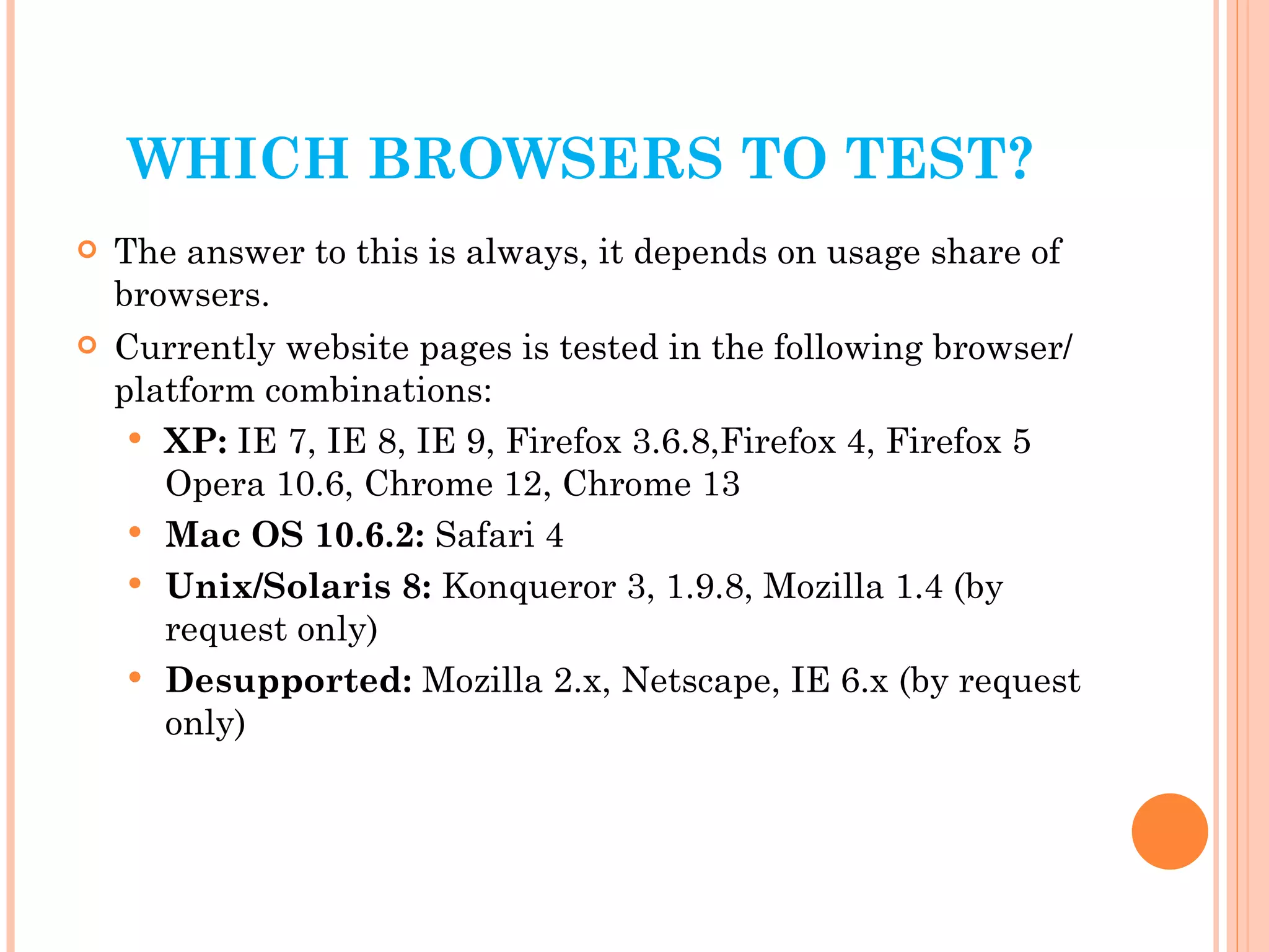 WHICH BROWSERS TO TEST? The answer to this is always, it depends on usage share of browsers. Currently website pages is tested in the following browser/platform combinations:  XP:  IE 7, IE 8, IE 9, Firefox 3.6.8,Firefox 4, Firefox 5 Opera 10.6, Chrome 12, Chrome 13 Mac OS 10.6.2:  Safari 4 Unix/Solaris 8:  Konqueror 3, 1.9.8, Mozilla 1.4 (by request only) Desupported:  Mozilla 2.x, Netscape, IE 6.x (by request only) 