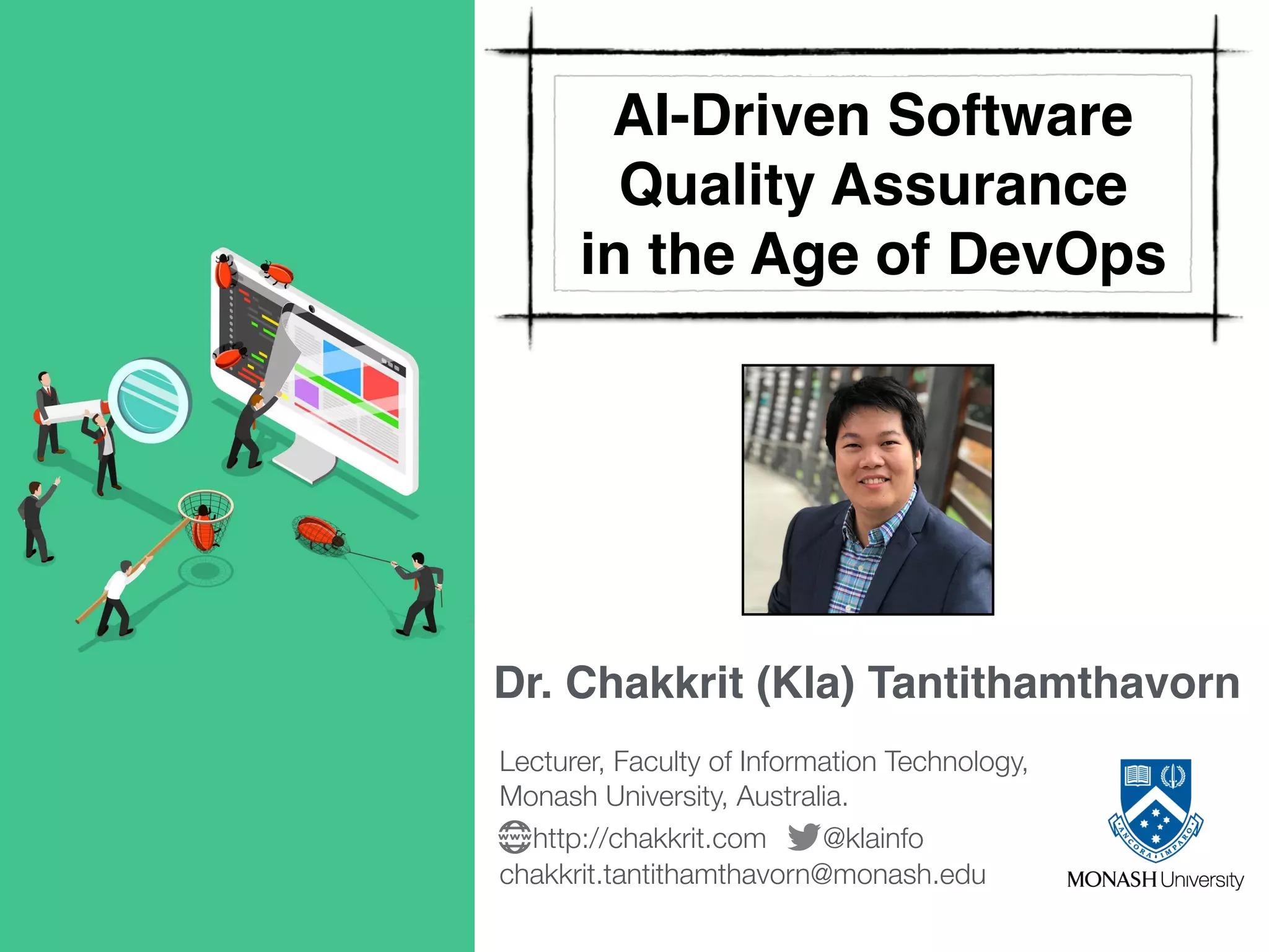 Dr. Chakkrit (Kla) Tantithamthavorn
Lecturer, Faculty of Information Technology, 
Monash University, Australia.
@klainfohttp://chakkrit.com
chakkrit.tantithamthavorn@monash.edu
AI-Driven Software
Quality Assurance  
in the Age of DevOps
 