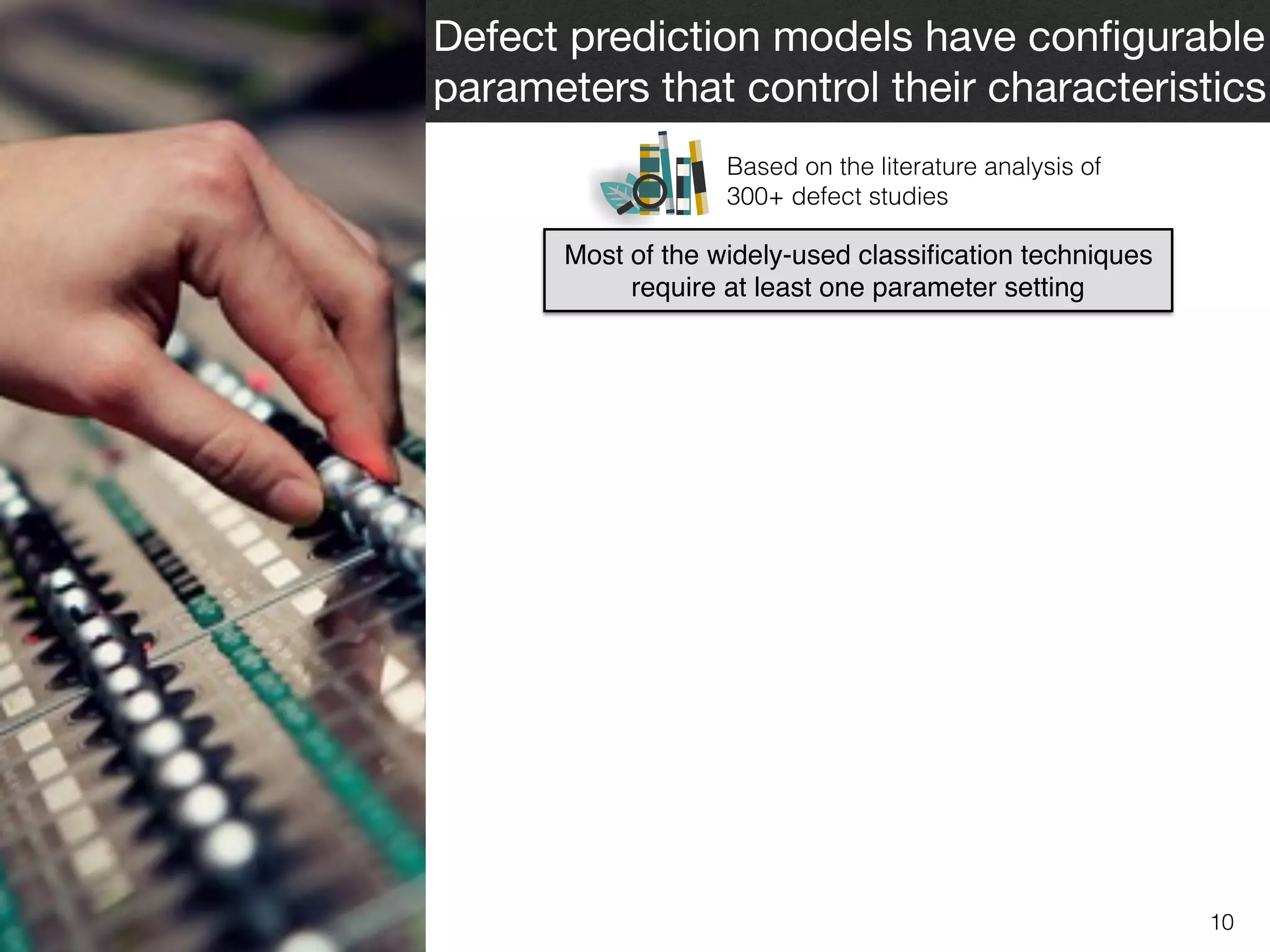 10
Defect prediction models have conﬁgurable
parameters that control their characteristics
Most of the widely-used classiﬁcation techniques
require at least one parameter setting
Based on the literature analysis of  
300+ defect studies
 
