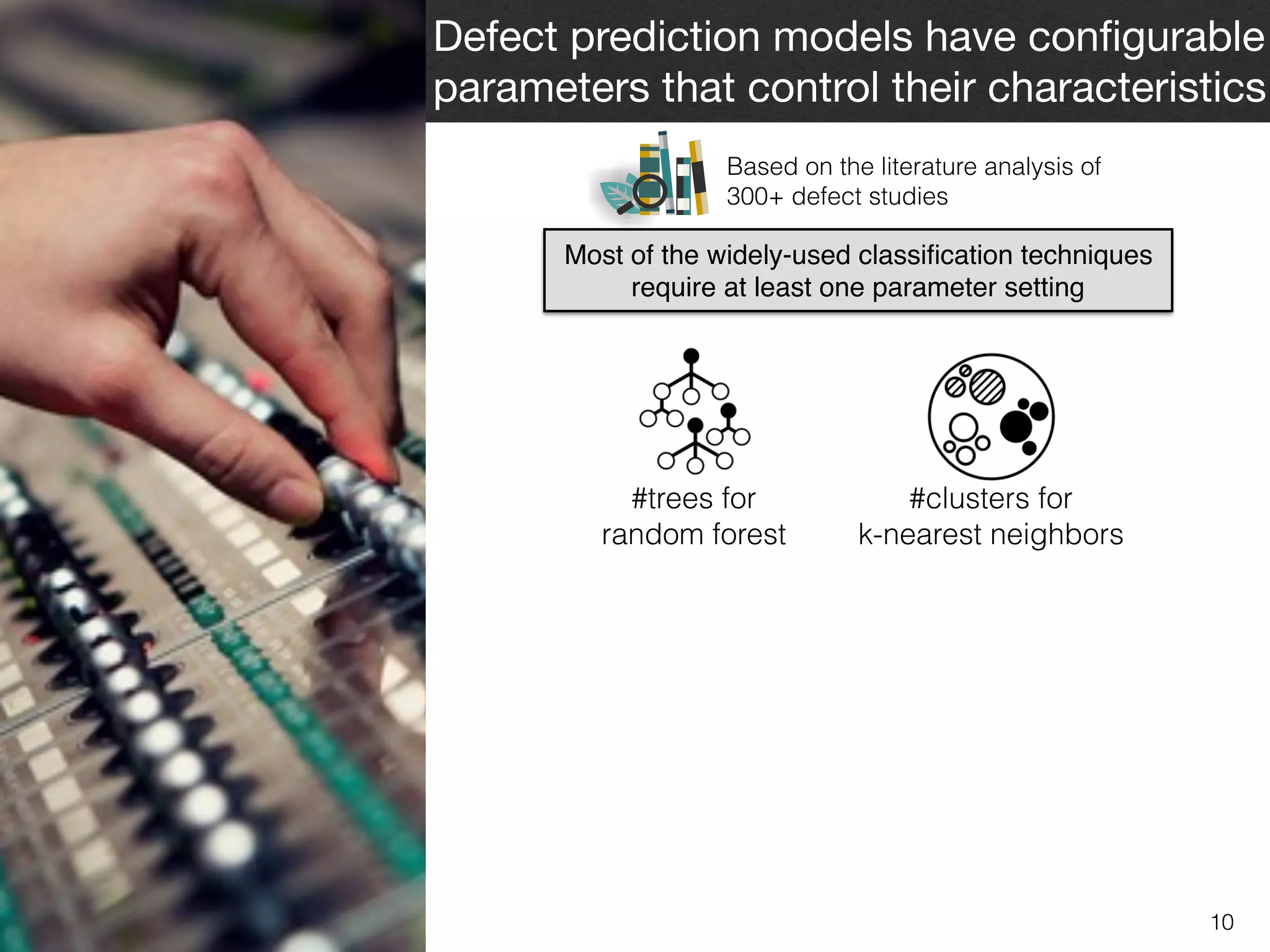 10
Defect prediction models have conﬁgurable
parameters that control their characteristics
Most of the widely-used classiﬁcation techniques
require at least one parameter setting
Based on the literature analysis of  
300+ defect studies
#trees for  
random forest
#clusters for  
k-nearest neighbors
 