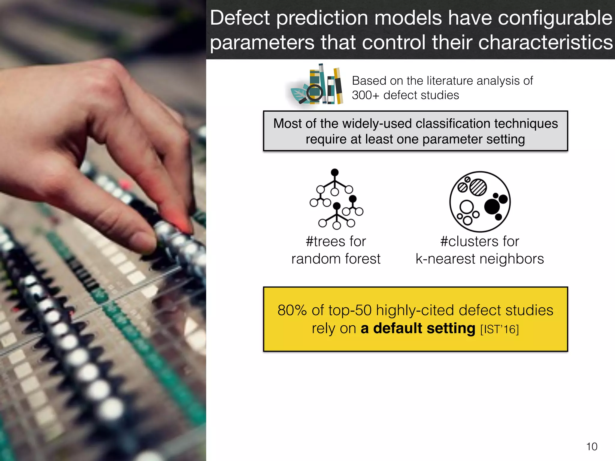 10
Defect prediction models have conﬁgurable
parameters that control their characteristics
Most of the widely-used classiﬁcation techniques
require at least one parameter setting
Based on the literature analysis of  
300+ defect studies
#trees for  
random forest
#clusters for  
k-nearest neighbors
80% of top-50 highly-cited defect studies
rely on a default setting [IST’16]
 