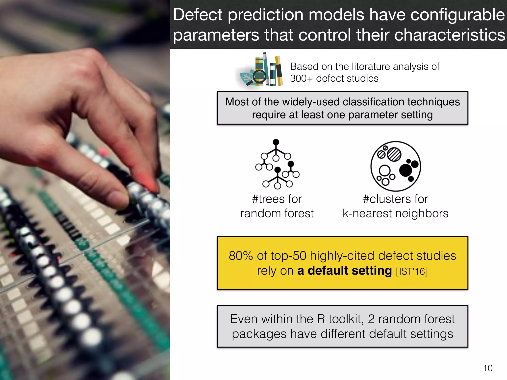 10
Defect prediction models have conﬁgurable
parameters that control their characteristics
Most of the widely-used classiﬁcation techniques
require at least one parameter setting
Based on the literature analysis of  
300+ defect studies
#trees for  
random forest
#clusters for  
k-nearest neighbors
80% of top-50 highly-cited defect studies
rely on a default setting [IST’16]
Even within the R toolkit, 2 random forest
packages have different default settings
 