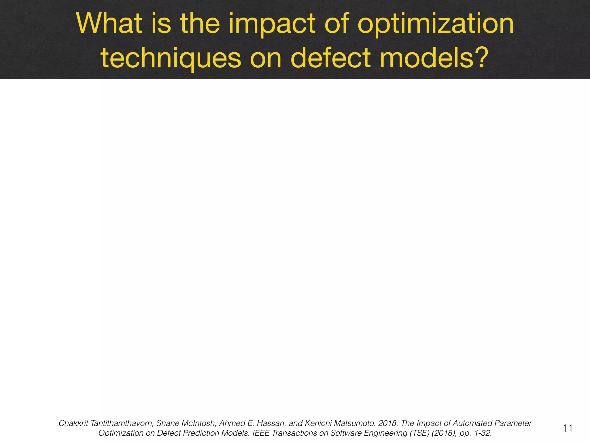 What is the impact of optimization
techniques on defect models?
11
Chakkrit Tantithamthavorn, Shane McIntosh, Ahmed E. Hassan, and Kenichi Matsumoto. 2018. The Impact of Automated Parameter
Optimization on Defect Prediction Models. IEEE Transactions on Software Engineering (TSE) (2018), pp. 1-32.
 