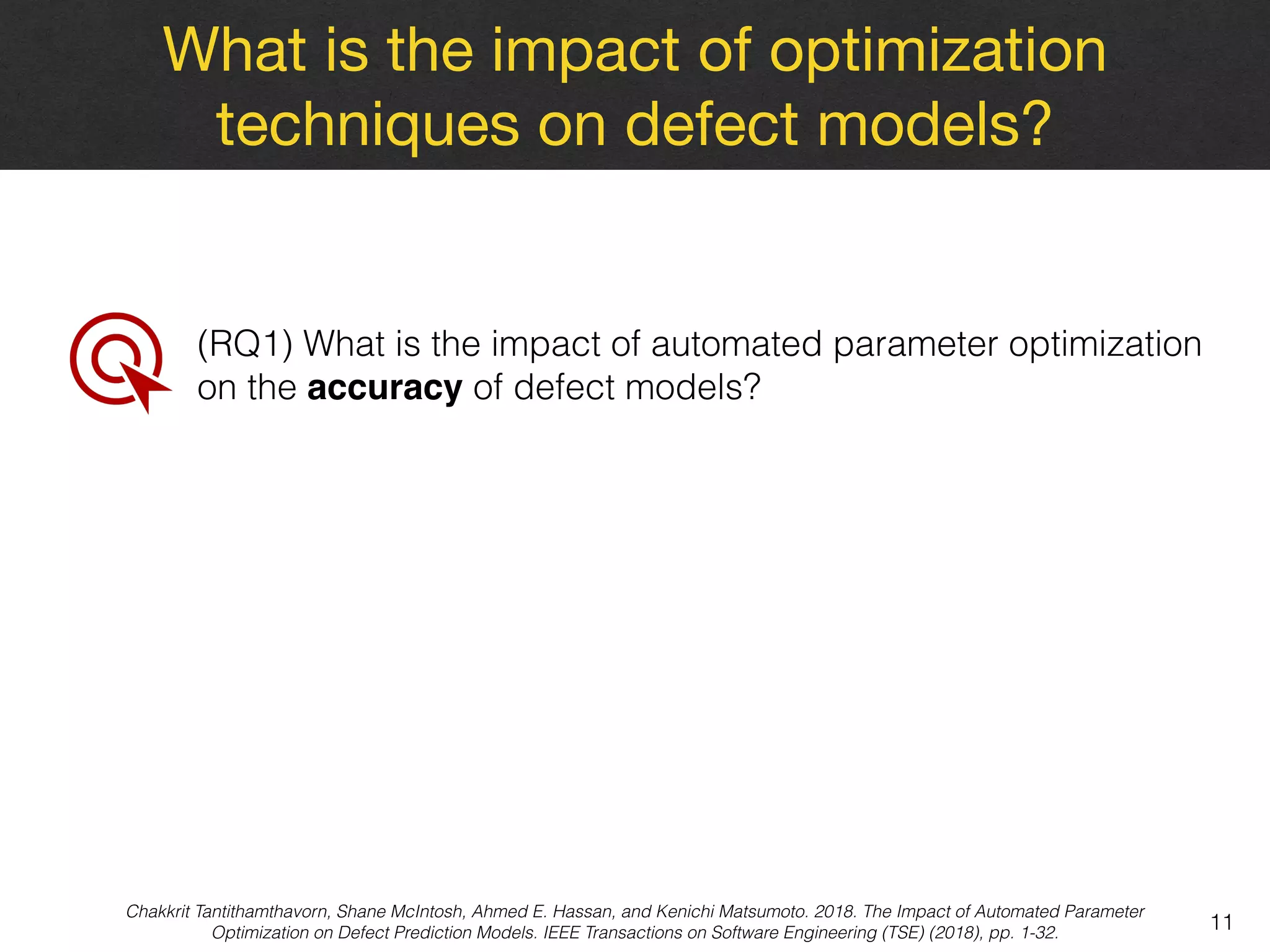 What is the impact of optimization
techniques on defect models?
11
(RQ1) What is the impact of automated parameter optimization
on the accuracy of defect models?
Chakkrit Tantithamthavorn, Shane McIntosh, Ahmed E. Hassan, and Kenichi Matsumoto. 2018. The Impact of Automated Parameter
Optimization on Defect Prediction Models. IEEE Transactions on Software Engineering (TSE) (2018), pp. 1-32.
 