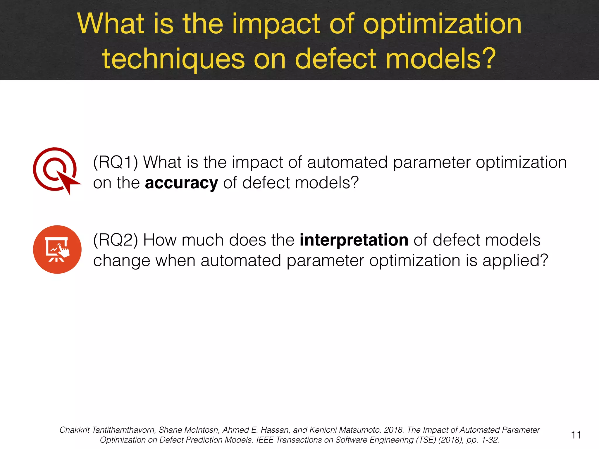 What is the impact of optimization
techniques on defect models?
11
(RQ1) What is the impact of automated parameter optimization
on the accuracy of defect models?
(RQ2) How much does the interpretation of defect models
change when automated parameter optimization is applied?
Chakkrit Tantithamthavorn, Shane McIntosh, Ahmed E. Hassan, and Kenichi Matsumoto. 2018. The Impact of Automated Parameter
Optimization on Defect Prediction Models. IEEE Transactions on Software Engineering (TSE) (2018), pp. 1-32.
 