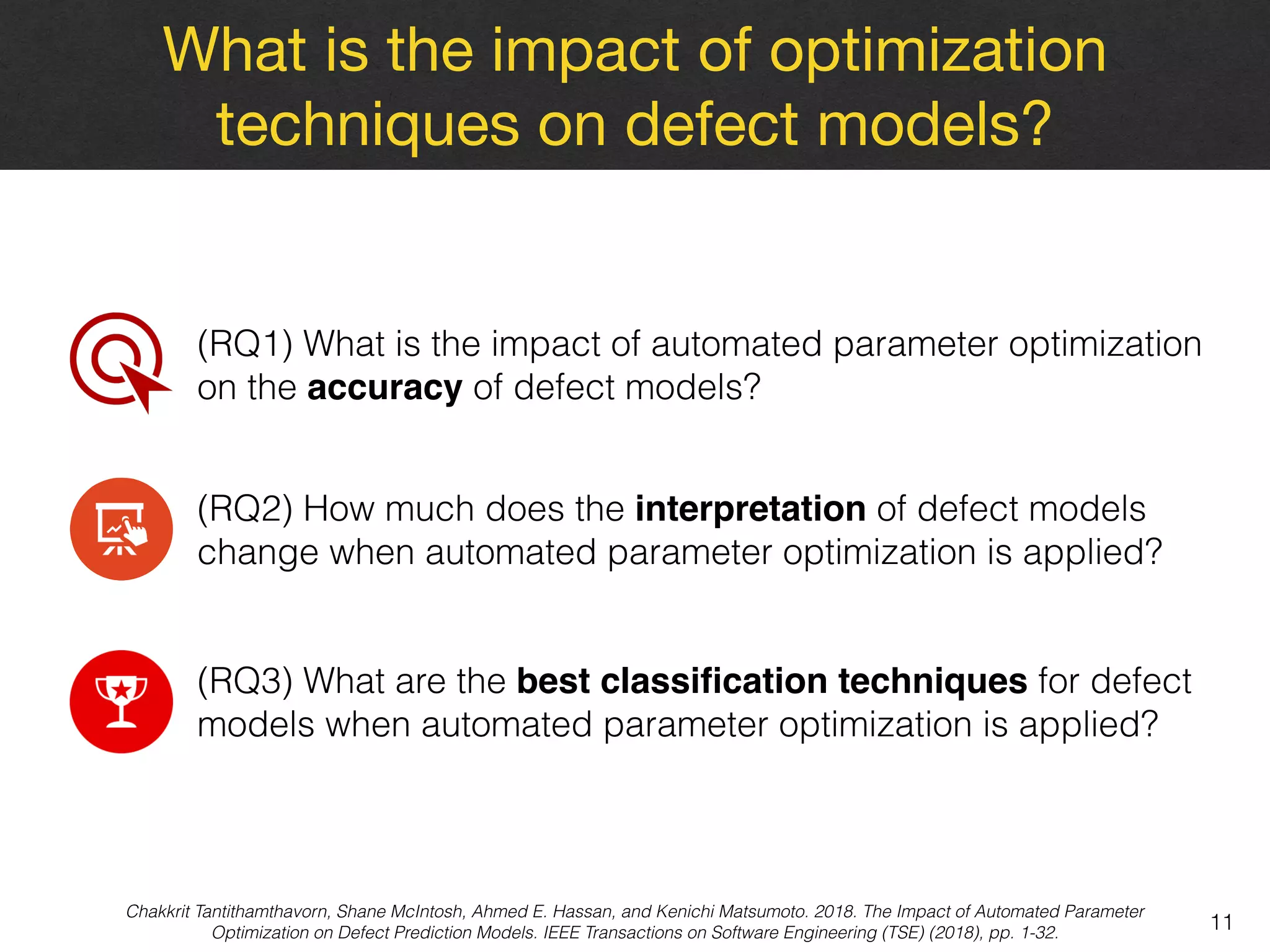 What is the impact of optimization
techniques on defect models?
11
(RQ1) What is the impact of automated parameter optimization
on the accuracy of defect models?
(RQ2) How much does the interpretation of defect models
change when automated parameter optimization is applied?
(RQ3) What are the best classiﬁcation techniques for defect
models when automated parameter optimization is applied?
Chakkrit Tantithamthavorn, Shane McIntosh, Ahmed E. Hassan, and Kenichi Matsumoto. 2018. The Impact of Automated Parameter
Optimization on Defect Prediction Models. IEEE Transactions on Software Engineering (TSE) (2018), pp. 1-32.
 