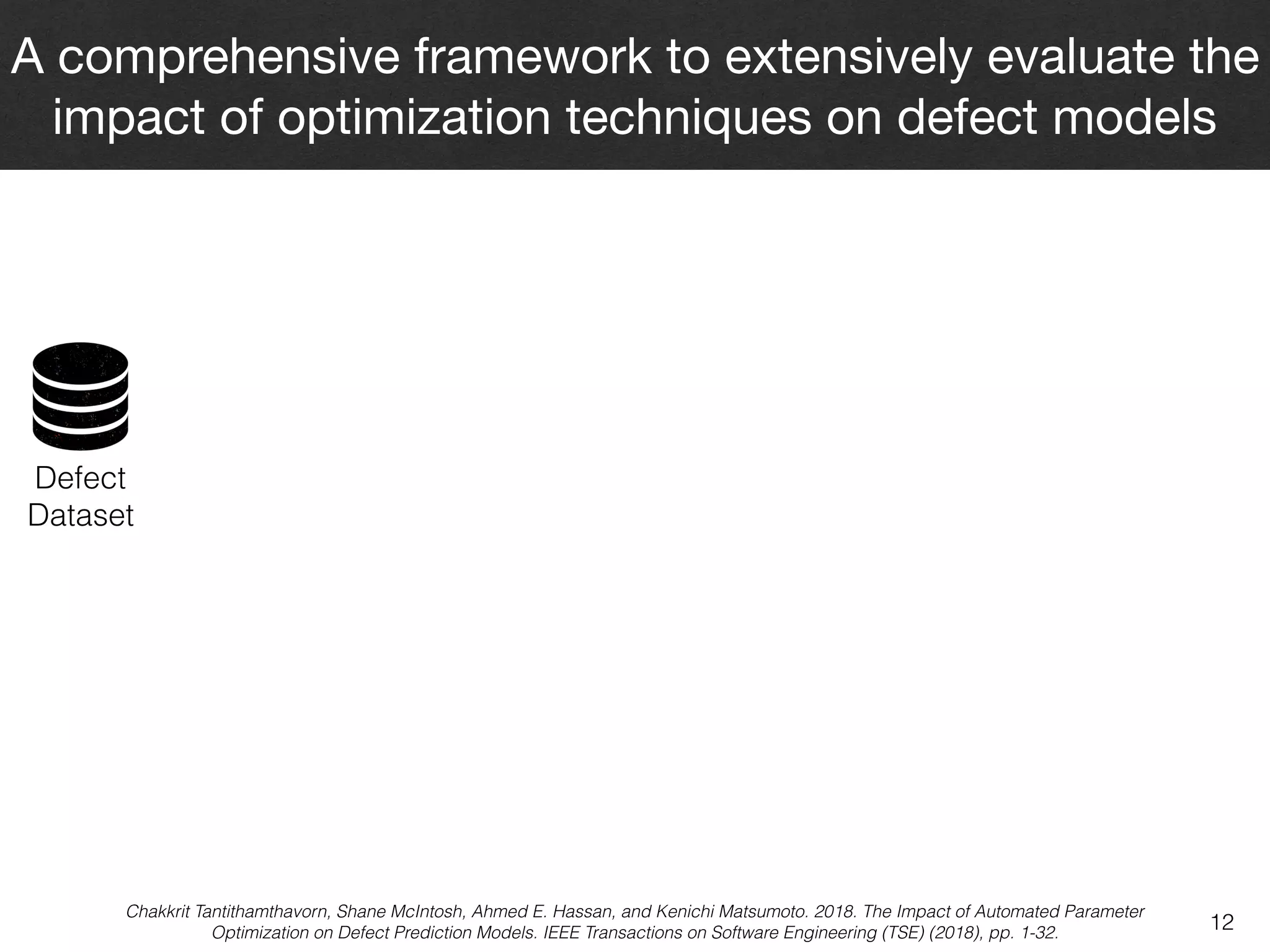 12
A comprehensive framework to extensively evaluate the
impact of optimization techniques on defect models
Chakkrit Tantithamthavorn, Shane McIntosh, Ahmed E. Hassan, and Kenichi Matsumoto. 2018. The Impact of Automated Parameter
Optimization on Defect Prediction Models. IEEE Transactions on Software Engineering (TSE) (2018), pp. 1-32.
Defect  
Dataset
 