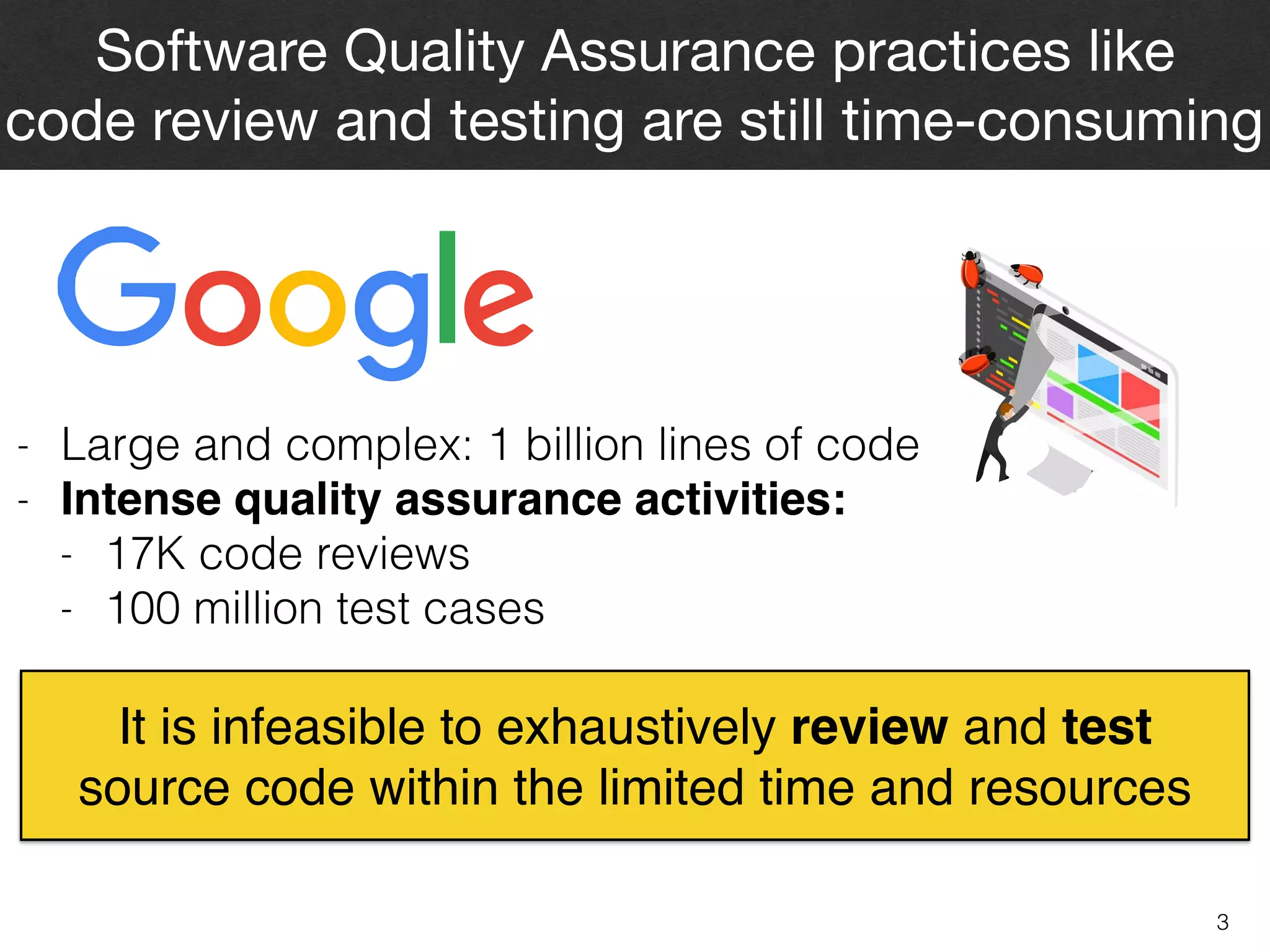3
Software Quality Assurance practices like  
code review and testing are still time-consuming
- Large and complex: 1 billion lines of code
- Intense quality assurance activities:
- 17K code reviews
- 100 million test cases
It is infeasible to exhaustively review and test  
source code within the limited time and resources
 