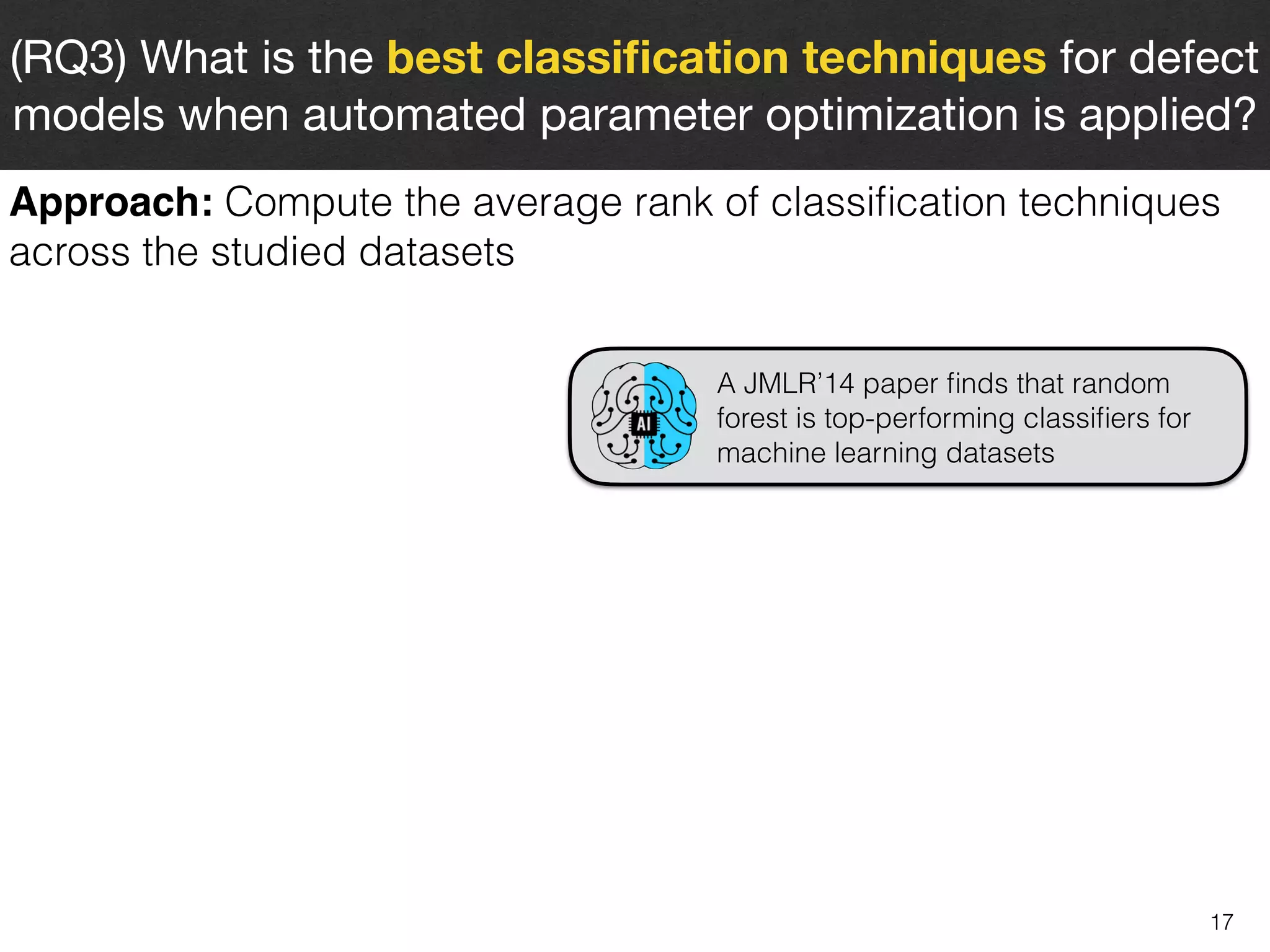 17
(RQ3) What is the best classiﬁcation techniques for defect
models when automated parameter optimization is applied?
Approach: Compute the average rank of classiﬁcation techniques
across the studied datasets
A JMLR’14 paper ﬁnds that random
forest is top-performing classiﬁers for
machine learning datasets
 