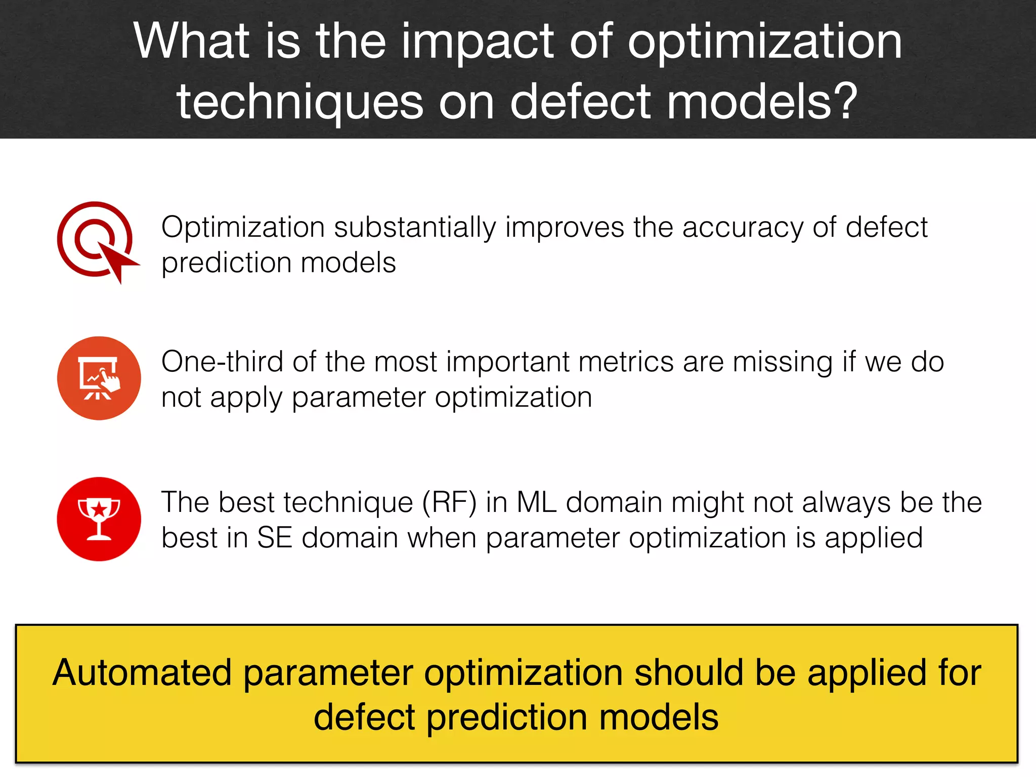 What is the impact of optimization
techniques on defect models?
18
Optimization substantially improves the accuracy of defect
prediction models
One-third of the most important metrics are missing if we do
not apply parameter optimization
The best technique (RF) in ML domain might not always be the
best in SE domain when parameter optimization is applied
Automated parameter optimization should be applied for
defect prediction models
 